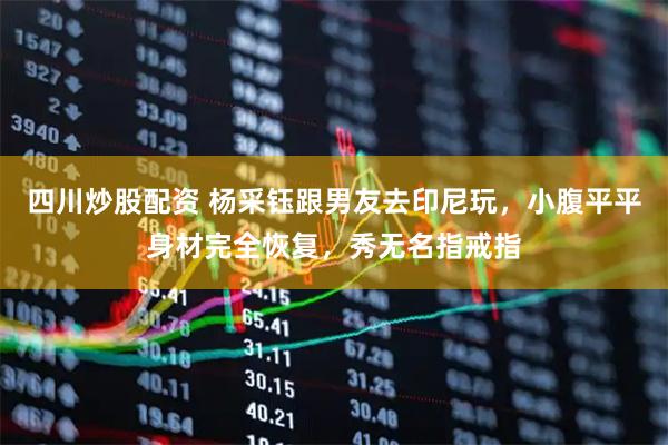 四川炒股配资 杨采钰跟男友去印尼玩，小腹平平身材完全恢复，秀无名指戒指