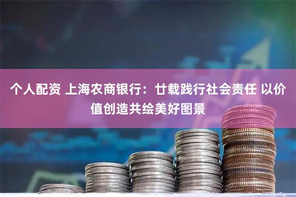 个人配资 上海农商银行：廿载践行社会责任 以价值创造共绘美好图景