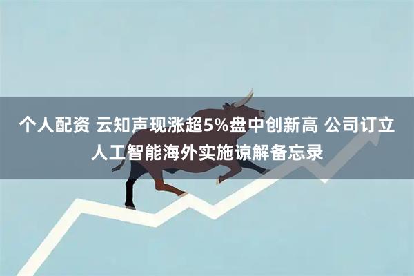 个人配资 云知声现涨超5%盘中创新高 公司订立人工智能海外实施谅解备忘录