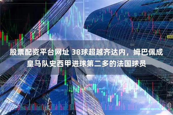 股票配资平台网址 38球超越齐达内，姆巴佩成皇马队史西甲进球第二多的法国球员