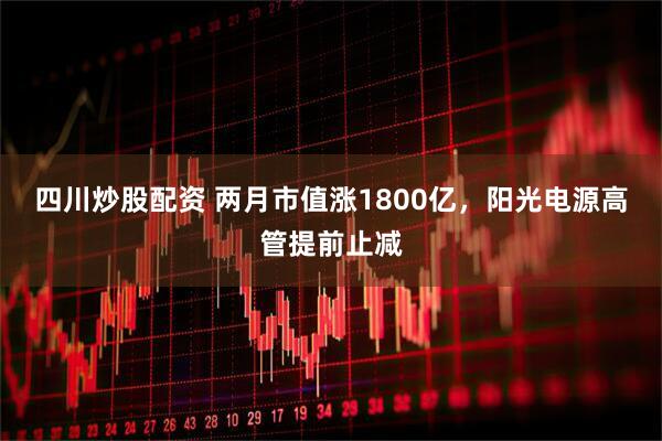 四川炒股配资 两月市值涨1800亿，阳光电源高管提前止减