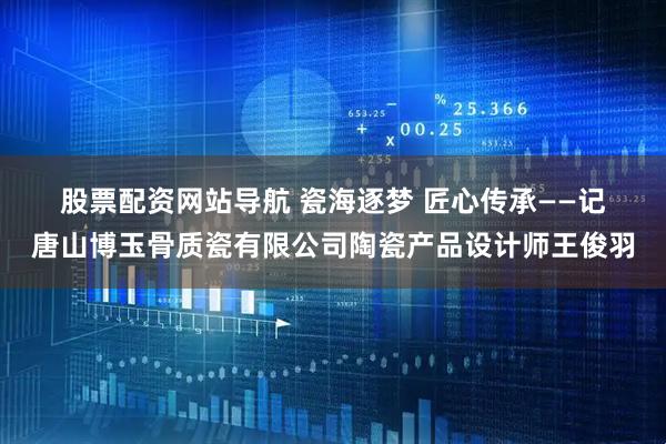 股票配资网站导航 瓷海逐梦&#32;匠心传承——记唐山博玉骨质瓷有限公司陶瓷产品设计师王俊羽