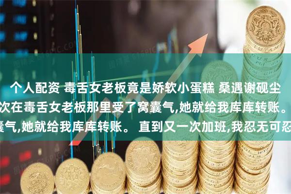 个人配资 毒舌女老板竟是娇软小蛋糕 桑遇谢砚尘 网恋对象超有钱。 每次在毒舌女老板那里受了窝囊气,她就给我库库转账。 直到又一次加班,我忍无可忍。