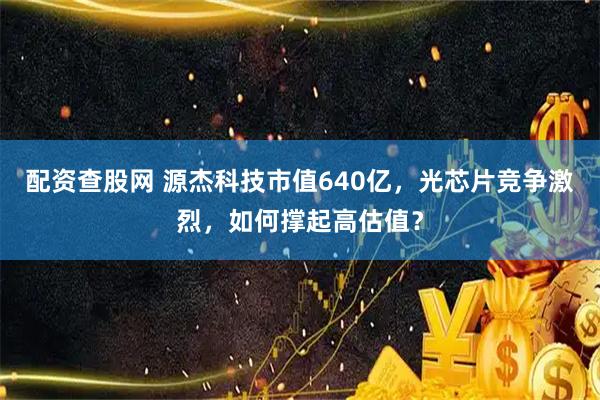 配资查股网 源杰科技市值640亿，光芯片竞争激烈，如何撑起高估值？