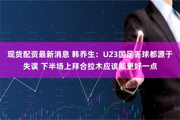 现货配资最新消息 韩乔生：U23国足丢球都源于失误 下半场上拜合拉木应该能更好一点