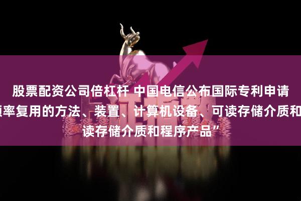 股票配资公司倍杠杆 中国电信公布国际专利申请：“网络频率复用的方法、装置、计算机设备、可读存储介质和程序产品”