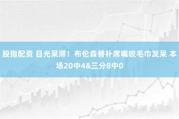 股指配资 目光呆滞！布伦森替补席嘴咬毛巾发呆 本场20中4&三分8中0