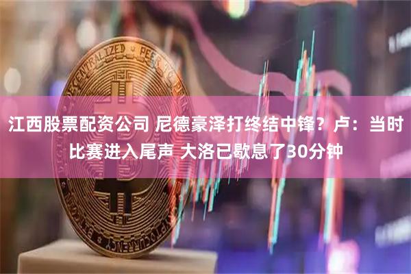 江西股票配资公司 尼德豪泽打终结中锋？卢：当时比赛进入尾声 大洛已歇息了30分钟