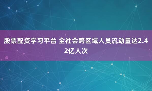 股票配资学习平台 全社会跨区域人员流动量达2.42亿人次