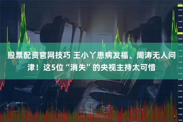 股票配资官网技巧 王小丫患病发福、周涛无人问津！这5位“消失”的央视主持太可惜