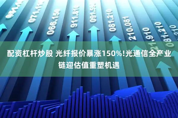 配资杠杆炒股 光纤报价暴涨150%!光通信全产业链迎估值重塑机遇