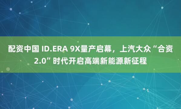 配资中国 ID.ERA 9X量产启幕，上汽大众“合资2.0”时代开启高端新能源新征程