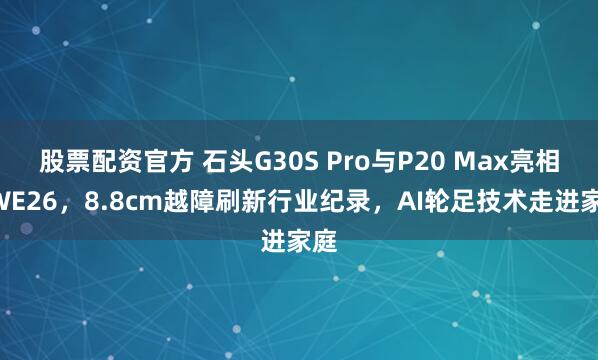 股票配资官方 石头G30S Pro与P20 Max亮相AWE26，8.8cm越障刷新行业纪录，AI轮足技术走进家庭