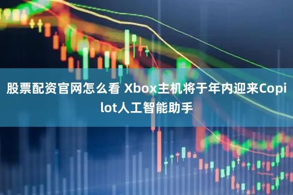 股票配资官网怎么看 Xbox主机将于年内迎来Copilot人工智能助手