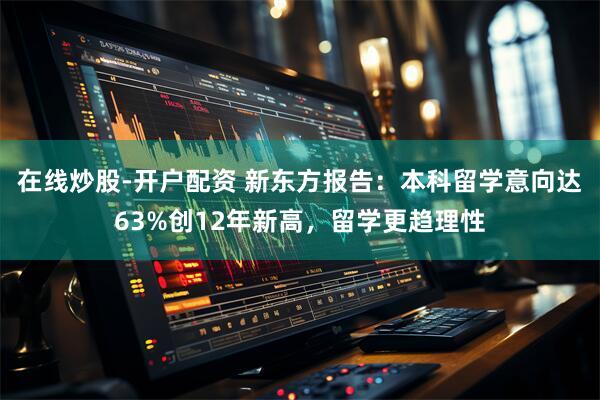 在线炒股-开户配资 新东方报告：本科留学意向达63%创12年新高，留学更趋理性